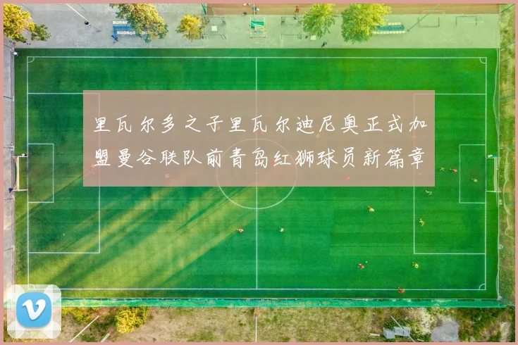 里瓦尔多之子里瓦尔迪尼奥正式加盟曼谷联队前青岛红狮球员新篇章开启