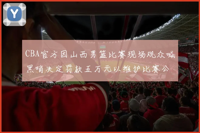 CBA官方因山西男篮比赛现场观众喊黑哨决定罚款五万元以维护比赛公正性