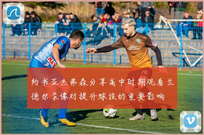 约书亚杰弗森分享高中时期观看兰德尔录像对提升球技的重要影响
