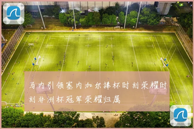 马内引领塞内加尔捧杯时刻荣耀时刻非洲杯冠军荣耀归属
