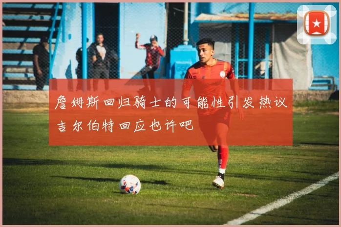 詹姆斯回归骑士的可能性引发热议吉尔伯特回应也许吧