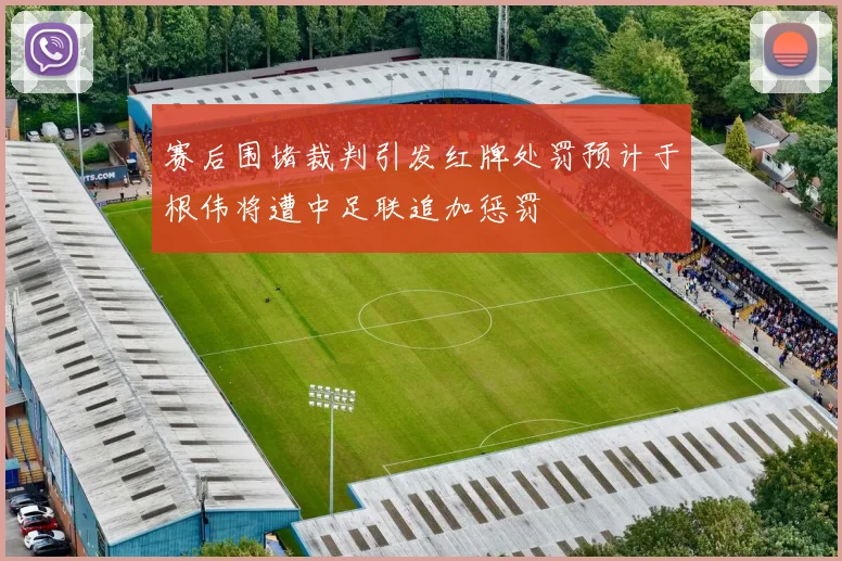 赛后围堵裁判引发红牌处罚预计于根伟将遭中足联追加惩罚