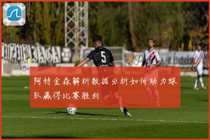 阿特金森解析数据分析如何助力球队赢得比赛胜利