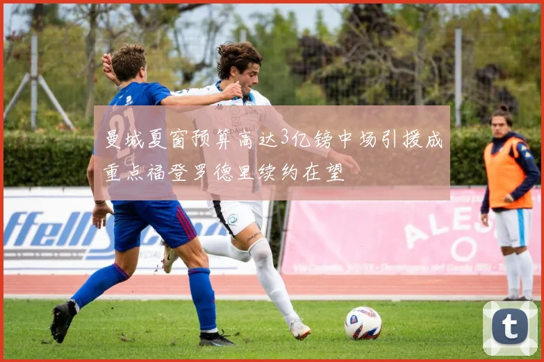 曼城夏窗预算高达3亿镑中场引援成重点福登罗德里续约在望