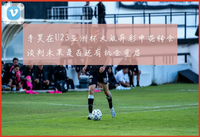 李昊在U23亚洲杯大放异彩申花转会谈判未果是否还有机会重启