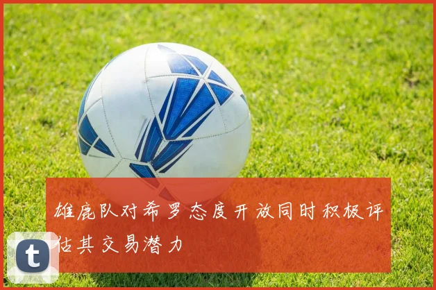 雄鹿队对希罗态度开放同时积极评估其交易潜力