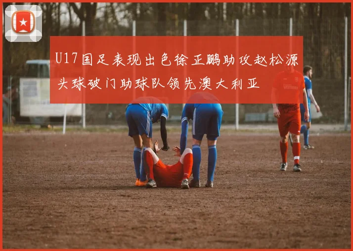 U17国足表现出色徐正鹏助攻赵松源头球破门助球队领先澳大利亚