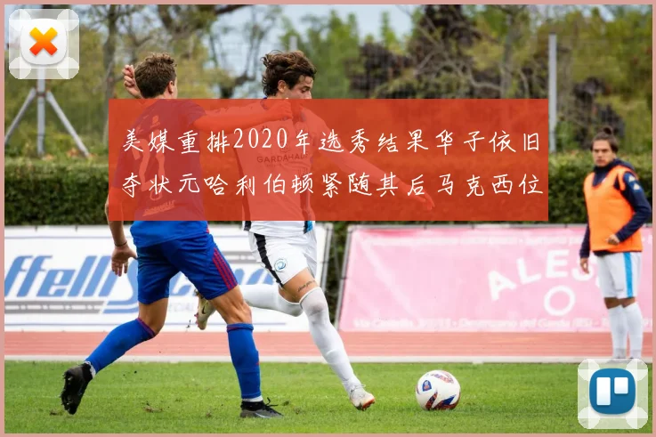 美媒重排2020年选秀结果华子依旧夺状元哈利伯顿紧随其后马克西位列探花