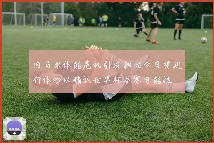 内马尔体能危机引发担忧今日将进行体检以确认世界杯参赛可能性