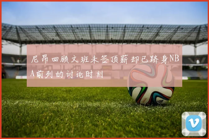 尼昂回顾文班未签顶薪却已跻身NBA前列的讨论时刻