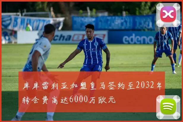 库库雷利亚加盟皇马签约至2032年转会费高达6000万欧元