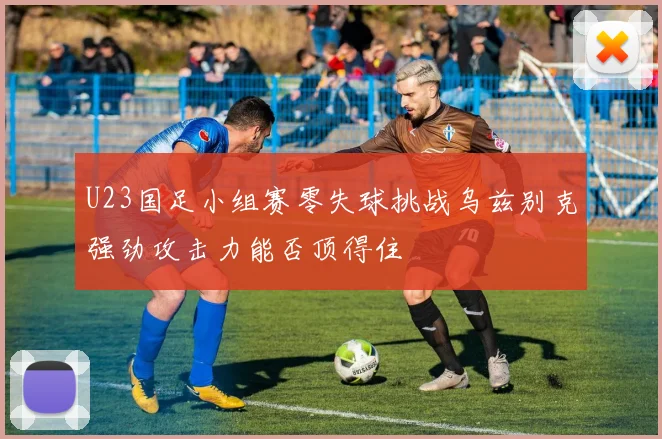 U23国足小组赛零失球挑战乌兹别克强劲攻击力能否顶得住
