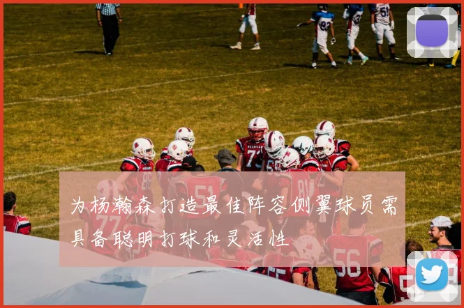 为杨瀚森打造最佳阵容侧翼球员需具备聪明打球和灵活性