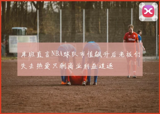 库班直言NBA球队市值飙升后老板们失去热爱只剩商业利益追逐