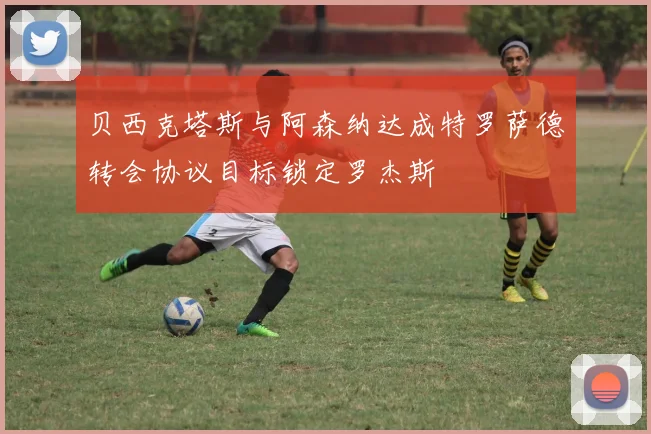 贝西克塔斯与阿森纳达成特罗萨德转会协议目标锁定罗杰斯