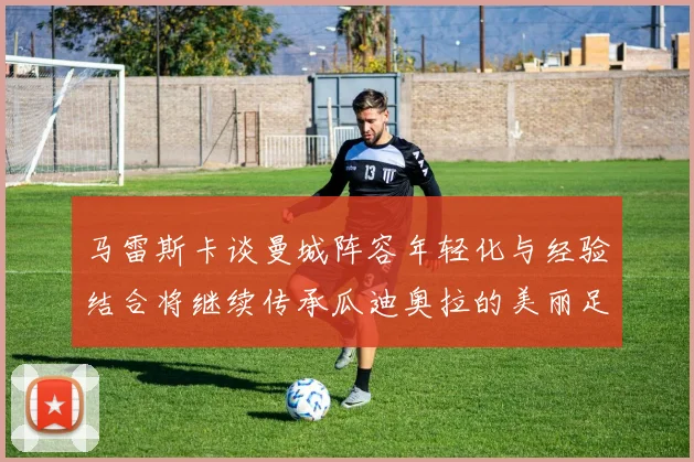 马雷斯卡谈曼城阵容年轻化与经验结合将继续传承瓜迪奥拉的美丽足球理念