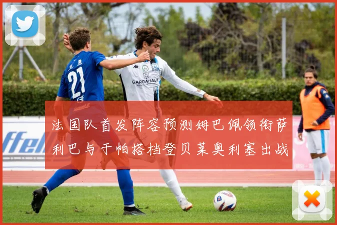 法国队首发阵容预测姆巴佩领衔萨利巴与于帕搭档登贝莱奥利塞出战