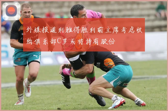 外媒报道利雅得胜利前主席考虑收购俱乐部C罗或将持有股份