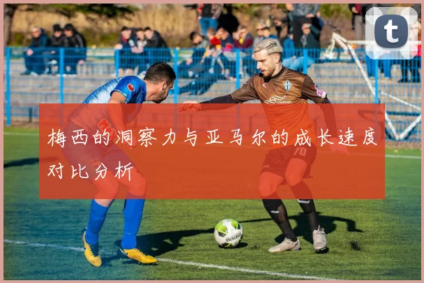 梅西的洞察力与亚马尔的成长速度对比分析